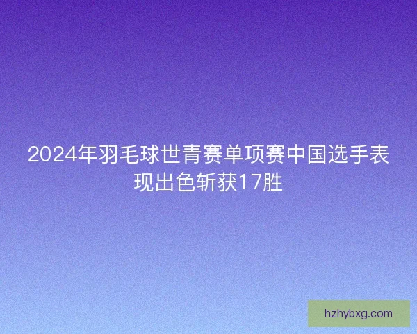 2024年羽毛球世青赛单项赛中国选手表现出色斩获17胜