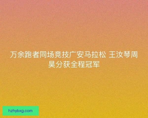 万余跑者同场竞技广安马拉松 王汝琴周昊分获全程冠军